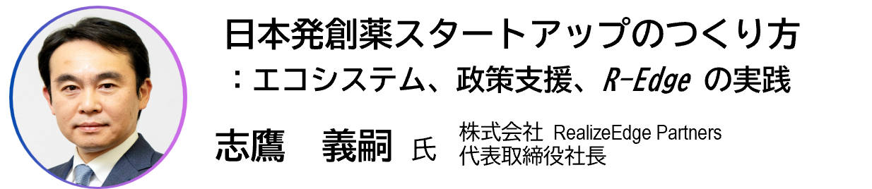 講演 日本発創薬スタートアップのつくり方:エコシステム、政策支援、R-Edgeの実践 志鷹義嗣 株式会社RealizeEdge Partners 代表取締役社長
